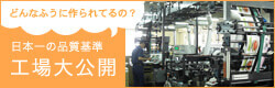 どんな風に作られているの？ 日本一の品質基準 工場大公開！